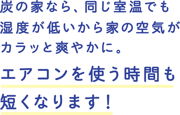 炭の家なら、同じ室温でも湿度が低いから家の空気がカラッと爽やかに。エアコンを使う時間も短くなります！