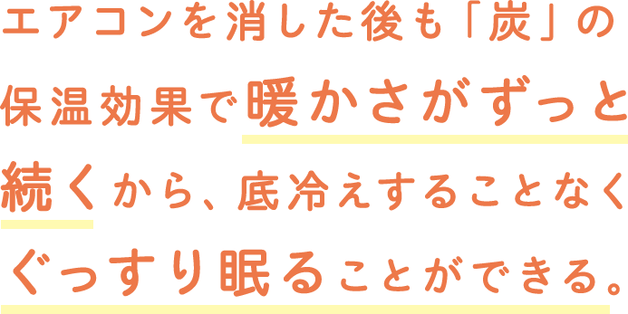 エアコンを消した後も「炭」の保温効果で暖かさがずっと続くから、底冷えすることなくぐっすり眠ることができる。