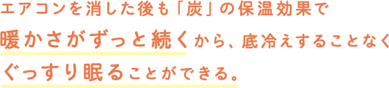 エアコンを消した後も「炭」の保温効果で暖かさがずっと続くから、底冷えすることなくぐっすり眠ることができる。