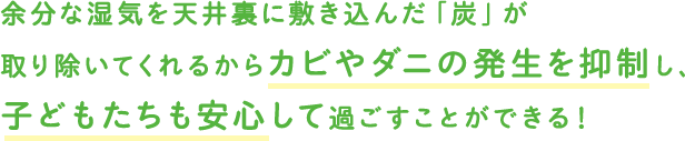 余分な湿気を天井裏に敷き込んだ「炭」が取り除いてくれるからカビやダニの発生を抑制し、子どもたちも安心して過ごすことができる！